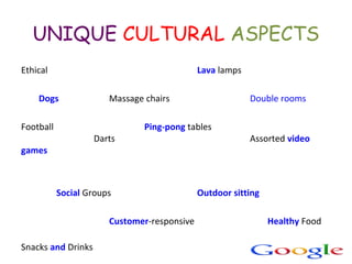 UNIQUE CULTURAL ASPECTS
Ethical Lava lamps
Dogs Massage chairs Double rooms
Football Ping-pong tables
Darts Assorted video
games
Social Groups Outdoor sitting
Customer-responsive Healthy Food
Snacks and Drinks
 