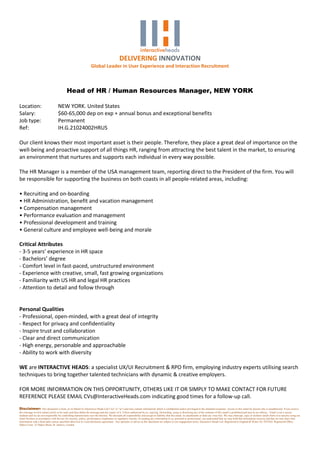 DELIVERING INNOVATION
                                                                   Global Leader in User Experience and Interaction Recruitment



                                            Head of HR / Human Resources Manager, NEW YORK

Location:                           NEW YORK. United States
Salary:                             $60-65,000 dep on exp + annual bonus and exceptional benefits
Job type:                           Permanent
Ref:                                IH.G.21024002HRUS

Our client knows their most important asset is their people. Therefore, they place a great deal of importance on the
well-being and proactive support of all things HR, ranging from attracting the best talent in the market, to ensuring
an environment that nurtures and supports each individual in every way possible.

The HR Manager is a member of the USA management team, reporting direct to the President of the firm. You will
be responsible for supporting the business on both coasts in all people-related areas, including:

• Recruiting and on-boarding
• HR Administration, benefit and vacation management
• Compensation management
• Performance evaluation and management
• Professional development and training
• General culture and employee well-being and morale

Critical Attributes
- 3-5 years’ experience in HR space
- Bachelors’ degree
- Comfort level in fast-paced, unstructured environment
- Experience with creative, small, fast growing organizations
- Familiarity with US HR and legal HR practices
- Attention to detail and follow through


Personal Qualities
- Professional, open-minded, with a great deal of integrity
- Respect for privacy and confidentiality
- Inspire trust and collaboration
- Clear and direct communication
- High energy, personable and approachable
- Ability to work with diversity

WE are INTERACTIVE HEADS: a specialist UX/UI Recruitment & RPO firm, employing industry experts utilising search
techniques to bring together talented technicians with dynamic & creative employers.

FOR MORE INFORMATION ON THIS OPPORTUNITY, OTHERS LIKE IT OR SIMPLY TO MAKE CONTACT FOR FUTURE
REFERENCE PLEASE EMAIL CVs@InteractiveHeads.com indicating good times for a follow-up call.
Disclaimer: This document is from, or on behalf of, Interactive Heads Ltd ("we" or "us") and may contain information which is confidential and/or privileged to the intended recipients. Access to this email by anyone else is unauthorised. If you receive
this message in error please notify us by reply and then delete the message and any copies of it. Unless authorised by us, copying, forwarding, using or disclosing any of the contents of this email is prohibited and may be an offence. Email is not a secure
medium and we are not responsible for controlling transmissions over the Internet. We disclaim all responsibility and accept no liability that this email, its attachments or links are virus free. We may intercept, copy or monitor emails from or to anyone using our
email facilities in accordance with the law for security, policy, performance compliance or regulatory reasons. In sending any information to us, personal or professional, you understand that we may hold that information securely and that we may share that
information with a third party unless specified otherwise in a non-disclosure agreement. Any opinions or advice in this document are subject to our engagement terms. Interactive Heads Ltd. Registered in England & Wales No 7852362. Registered Office:
Dukes Court, 32 Dukes Street, St. James's, London
 