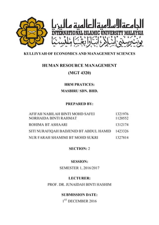 KULLIYYAH OF ECONOMICS AND MANAGEMENT SCIENCES
HUMAN RESOURCE MANAGEMENT
(MGT 4320)
HRM PRATICES:
MASBIRU SDN. BHD.
PREPARED BY:
AFIFAH NABILAH BINTI MOHD SAFEI 1321976
NORHAIDA BINTI RAHMAT 1120552
ROHIMA BT ASHAARI 1312174
SITI NURAFIQAH BADJENID BT ABDUL HAMID 1423326
NUR FARAH SHAMIMI BT MOHD SUKRI 1327814
SECTION: 2
SESSION:
SEMESTER 1, 2016/2017
LECTURER:
PROF. DR. JUNAIDAH BINTI HASHIM
SUBMISSION DATE:
1ST
DECEMBER 2016
 