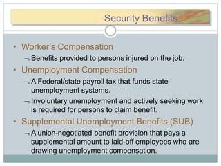 SSececuuritrityyBeSecurity Benefits
• Worker’s Compensation
 Benefits provided to persons injured on the job.
• Unemployment Compensation
 A Federal/state payroll tax that funds state
unemployment systems.
 Involuntary unemployment and actively seeking work
is required for persons to claim benefit.
• Supplemental Unemployment Benefits (SUB)
 A union-negotiated benefit provision that pays a
supplemental amount to laid-off employees who are
drawing unemployment compensation.
 