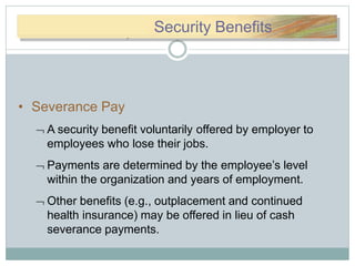 SSece) Security Benefits
• Severance Pay
 A security benefit voluntarily offered by employer to
employees who lose their jobs.
 Payments are determined by the employee’s level
within the organization and years of employment.
 Other benefits (e.g., outplacement and continued
health insurance) may be offered in lieu of cash
severance payments.
 