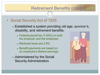 RReettirRetirement Benefits (cont’d)
• Social Security Act of 1935
 Established a system providing old age, survivor’s,
disability, and retirement benefits.
 Federal payroll tax (7.65%) on both
the employer and the employee.
 Medicare taxes are 2.9%
 Benefit payments are based on
an employee’s lifetime earnings.
 Administered by the Social
Security Administration.
 
