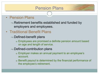 PPeennPension Plans
• Pension Plans
 Retirement benefits established and funded by
employers and employees.
• Traditional Benefit Plans
 Defined-benefit plans
 Employees are promised a definite pension amount based
on age and length of service.
 Defined-contribution plans
 Employer makes an annual payment to an employee’s
account.
 Benefit payout is determined by the financial performance of
the employee’s retirement.
 