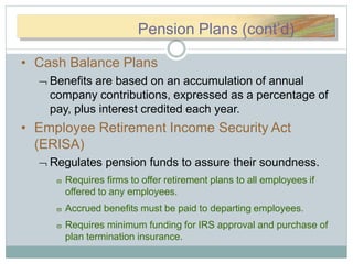 PePennssionionPlaPlannss(c(cPension Plans (cont’d)
• Cash Balance Plans
 Benefits are based on an accumulation of annual
company contributions, expressed as a percentage of
pay, plus interest credited each year.
• Employee Retirement Income Security Act
(ERISA)
 Regulates pension funds to assure their soundness.
 Requires firms to offer retirement plans to all employees if
offered to any employees.
 Accrued benefits must be paid to departing employees.
 Requires minimum funding for IRS approval and purchase of
plan termination insurance.
 