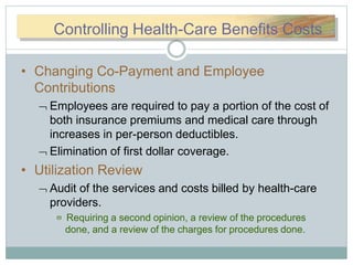 CCoonnttroControlling Health-Care Benefits Costs
• Changing Co-Payment and Employee
Contributions
 Employees are required to pay a portion of the cost of
both insurance premiums and medical care through
increases in per-person deductibles.
 Elimination of first dollar coverage.
• Utilization Review
 Audit of the services and costs billed by health-care
providers.
 Requiring a second opinion, a review of the procedures
done, and a review of the charges for procedures done.
 
