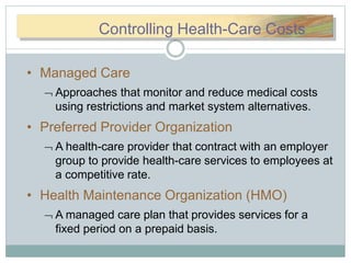 CCooControlling Health-Care Costs
• Managed Care
 Approaches that monitor and reduce medical costs
using restrictions and market system alternatives.
• Preferred Provider Organization
 A health-care provider that contract with an employer
group to provide health-care services to employees at
a competitive rate.
• Health Maintenance Organization (HMO)
 A managed care plan that provides services for a
fixed period on a prepaid basis.
 