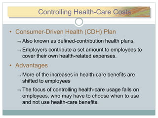 CoConntrtroollinControlling Health-Care Costs
• Consumer-Driven Health (CDH) Plan
 Also known as defined-contribution health plans,
 Employers contribute a set amount to employees to
cover their own health-related expenses.
• Advantages
 More of the increases in health-care benefits are
shifted to employees
 The focus of controlling health-care usage falls on
employees, who may have to choose when to use
and not use health-care benefits.
 