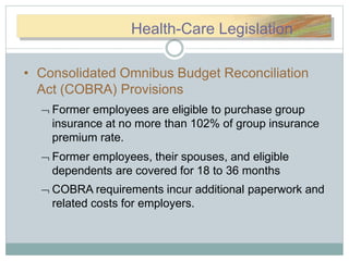 HHeeaallthth-CHealth-Care Legislation
• Consolidated Omnibus Budget Reconciliation
Act (COBRA) Provisions
 Former employees are eligible to purchase group
insurance at no more than 102% of group insurance
premium rate.
 Former employees, their spouses, and eligible
dependents are covered for 18 to 36 months
 COBRA requirements incur additional paperwork and
related costs for employers.
 