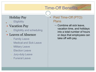 TTimimee--OOffffTime-Off Benefits
 Holiday Pay
 Eligibility
 Vacation Pay
 Eligibility and scheduling
 Leaves of Absence
 Family Leave
 Medical and Sick Leave
 Military Leave
 Election Leave
 Jury-duty Leave
 Funeral Leave
•
•
• Paid Time-Off (PTO)
Plans
 Combine all sick leave,
vacation time, and holidays
into a total number of hours
or days that employees can
take off with pay.
 