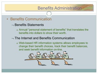 BBeennefitsefitsBenefits Administration
• Benefits Communication
 Benefits Statements
 Annual “personal statement of benefits” that translates the
benefits into dollars to show their worth.
 The Internet and Benefits Communication
 Web-based HR information systems allows employees to
change their benefit choices, track their benefit balances,
and seek benefit information on-line.
 