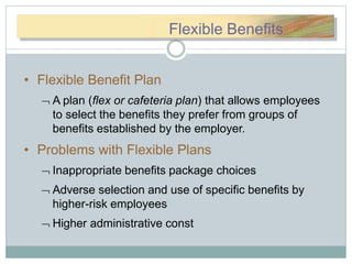 FFlexlexiibbleleBeBenneefifFlexible Benefits
• Flexible Benefit Plan
 A plan (flex or cafeteria plan) that allows employees
to select the benefits they prefer from groups of
benefits established by the employer.
• Problems with Flexible Plans
 Inappropriate benefits package choices
 Adverse selection and use of specific benefits by
higher-risk employees
 Higher administrative const
 