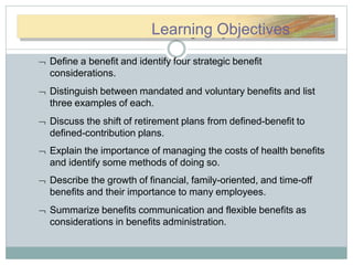 LLeearnarningingOObbjjeecctivtiLearning Objectives
 Define a benefit and identify four strategic benefit
considerations.
 Distinguish between mandated and voluntary benefits and list
three examples of each.
 Discuss the shift of retirement plans from defined-benefit to
defined-contribution plans.
 Explain the importance of managing the costs of health benefits
and identify some methods of doing so.
 Describe the growth of financial, family-oriented, and time-off
benefits and their importance to many employees.
 Summarize benefits communication and flexible benefits as
considerations in benefits administration.
 