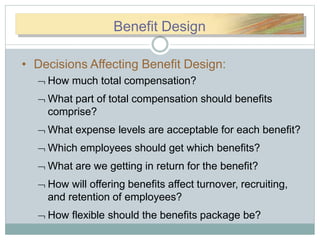 BBeneneefitfitDDBenefit Design
• Decisions Affecting Benefit Design:
 How much total compensation?
 What part of total compensation should benefits
comprise?
 What expense levels are acceptable for each benefit?
 Which employees should get which benefits?
 What are we getting in return for the benefit?
 How will offering benefits affect turnover, recruiting,
and retention of employees?
 How flexible should the benefits package be?
 