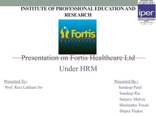 INSTITUTE OF PROFESSIONAL EDUCATION AND
                         RESEARCH




         Presentation on Fortis Healthcare Ltd
                     Under HRM
Presented To:-                          Presented By:-
Prof. Ravi Lakhani Sir                    Sandeep Patel
                                           Sandeep Rai
                                           Sanjeev Malvia
                                           Shailendra Tiwari
                                           Shipra Thakre
 