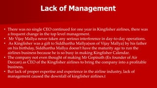 Lack of Management
• There was no single CEO continued for one year in Kingfisher airlines, there was
a frequent change in the top level management.
• Mr Vijay Mallya never taken any serious interference in day-to-day operations.
• As Kingfisher was a gift to Siddhartha Mallya(son of Vijay Mallya) by his father
on his birthday, Siddhartha Mallya doesn’t have the maturity age to run the
airlines business because he is so busy in making Kingfisher Calendar.
• The company not even thought of making Mr Gopinath (Ex founder of Air
Deccan) as CEO of the Kingfisher airlines to bring the company into a profitable
business,
• But lack of proper expertise and experience in the airline industry, lack of
management caused the downfall of kingfisher airlines.t
 