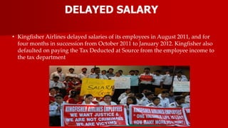 DELAYED SALARY
• Kingfisher Airlines delayed salaries of its employees in August 2011, and for
four months in succession from October 2011 to January 2012. Kingfisher also
defaulted on paying the Tax Deducted at Source from the employee income to
the tax department
 