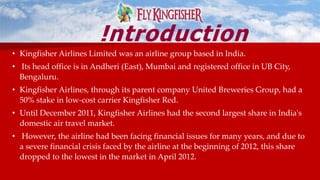 • Kingfisher Airlines Limited was an airline group based in India.
• Its head office is in Andheri (East), Mumbai and registered office in UB City,
Bengaluru.
• Kingfisher Airlines, through its parent company United Breweries Group, had a
50% stake in low-cost carrier Kingfisher Red.
• Until December 2011, Kingfisher Airlines had the second largest share in India's
domestic air travel market.
• However, the airline had been facing financial issues for many years, and due to
a severe financial crisis faced by the airline at the beginning of 2012, this share
dropped to the lowest in the market in April 2012.
!ntroduction
 