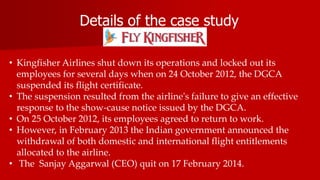 Details of the case study
• Kingfisher Airlines shut down its operations and locked out its
employees for several days when on 24 October 2012, the DGCA
suspended its flight certificate.
• The suspension resulted from the airline's failure to give an effective
response to the show-cause notice issued by the DGCA.
• On 25 October 2012, its employees agreed to return to work.
• However, in February 2013 the Indian government announced the
withdrawal of both domestic and international flight entitlements
allocated to the airline.
• The Sanjay Aggarwal (CEO) quit on 17 February 2014.
 