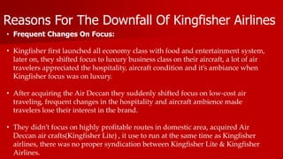 Reasons For The Downfall Of Kingfisher Airlines
• Frequent Changes On Focus:
• Kingfisher first launched all economy class with food and entertainment system,
later on, they shifted focus to luxury business class on their aircraft, a lot of air
travelers appreciated the hospitality, aircraft condition and it’s ambiance when
Kingfisher focus was on luxury.
• After acquiring the Air Deccan they suddenly shifted focus on low-cost air
traveling, frequent changes in the hospitality and aircraft ambience made
travelers lose their interest in the brand.
• They didn’t focus on highly profitable routes in domestic area, acquired Air
Deccan air crafts(Kingfisher Lite) , it use to run at the same time as Kingfisher
airlines, there was no proper syndication between Kingfisher Lite & Kingfisher
Airlines.
 