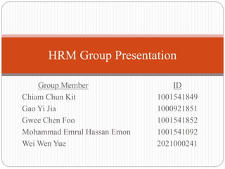 Group Member ID
Chiam Chun Kit 1001541849
Gao Yi Jia 1000921851
Gwee Chen Foo 1001541852
Mohammad Emrul Hassan Emon 1001541092
Wei Wen Yue 2021000241
HRM Group Presentation
 