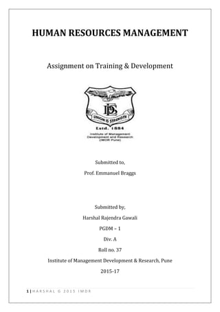 1 | H A R S H A L G 2 0 1 5 I M D R
HUMAN RESOURCES MANAGEMENT
Assignment on Training & Development
Submitted to,
Prof. Emmanuel Braggs
Submitted by,
Harshal Rajendra Gawali
PGDM – 1
Div. A
Roll no. 37
Institute of Management Development & Research, Pune
2015-17
 