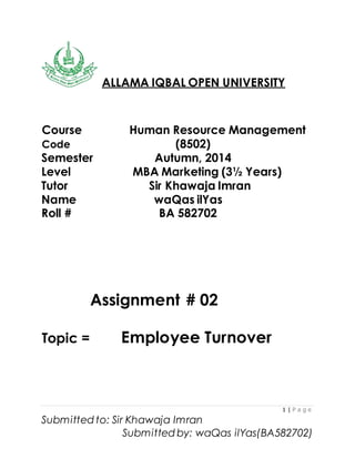 1 | P a g e
Submitted to: Sir Khawaja Imran
Submitted by: waQas ilYas(BA582702)
ALLAMA IQBAL OPEN UNIVERSITY
Course Human Resource Management
Code (8502)
Semester Autumn, 2014
Level MBA Marketing (3½ Years)
Tutor Sir Khawaja Imran
Name waQas ilYas
Roll # BA 582702
Assignment # 02
Topic = Employee Turnover
 