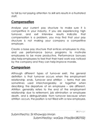 10 | P a g e
Submitted to: Sir Khawaja Imran
Submitted by: waQas ilYas(BA582702)
to fail by not paying attention to skill sets results in a frustrated
staff.
Compensation
Analyse your current pay structure to make sure it is
competitive in your industry. If you are experiencing high
turnover, and exit interview results indicate that
compensation is a problem, you may find that your pay
structure is not making your company a competitive
employer.
Create a base pay structure that entices employees to stay,
and use performance bonus programs to motivate
employees to be more productive. Performance bonuses
also help employees to feel that their hard work was noticed
by the company and they can help improve morale.
Comparison
Although different types of turnover exist, the general
definition is that turnover occurs when the employment
relationship ends. Turnover and attrition -- terms that are
sometimes used interchangeably or together when
describing the departure of an employee -- are different.
Attrition generally refers to the end of the employment
relationship due to retirement, job elimination or employee
death, and is distinguishable from turnover because when
attrition occurs, the position is not filled with a new employee.
 