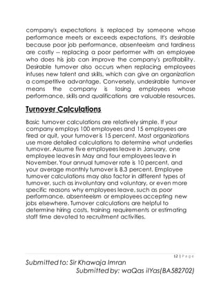 12 | P a g e
Submitted to: Sir Khawaja Imran
Submitted by: waQas ilYas(BA582702)
company's expectations is replaced by someone whose
performance meets or exceeds expectations. It's desirable
because poor job performance, absenteeism and tardiness
are costly -- replacing a poor performer with an employee
who does his job can improve the company's profitability.
Desirable turnover also occurs when replacing employees
infuses new talent and skills, which can give an organization
a competitive advantage. Conversely, undesirable turnover
means the company is losing employees whose
performance, skills and qualifications are valuable resources.
Turnover Calculations
Basic turnover calculations are relatively simple. If your
company employs 100 employees and 15 employees are
fired or quit, your turnover is 15 percent. Most organizations
use more detailed calculations to determine what underlies
turnover. Assume five employees leave in January, one
employee leaves in May and four employees leave in
November. Your annual turnover rate is 10 percent, and
your average monthly turnover is 8.3 percent. Employee
turnover calculations may also factor in different types of
turnover, such as involuntary and voluntary, or even more
specific reasons why employees leave, such as poor
performance, absenteeism or employees accepting new
jobs elsewhere. Turnover calculations are helpful to
determine hiring costs, training requirements or estimating
staff time devoted to recruitment activities.
 