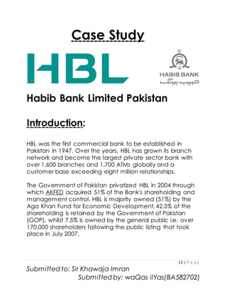 13 | P a g e
Submitted to: Sir Khawaja Imran
Submitted by: waQas ilYas(BA582702)
Case Study
Habib Bank Limited Pakistan
Introduction:
HBL was the first commercial bank to be established in
Pakistan in 1947. Over the years, HBL has grown its branch
network and become the largest private sector bank with
over 1,600 branches and 1,700 ATMs globally and a
customer base exceeding eight million relationships.
The Government of Pakistan privatized HBL in 2004 through
which AKFED acquired 51% of the Bank's shareholding and
management control. HBL is majority owned (51%) by the
Aga Khan Fund for Economic Development, 42.5% of the
shareholding is retained by the Government of Pakistan
(GOP), whilst 7.5% is owned by the general public i.e. over
170,000 shareholders following the public listing that took
place in July 2007.
 