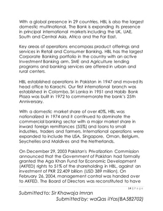 14 | P a g e
Submitted to: Sir Khawaja Imran
Submitted by: waQas ilYas(BA582702)
With a global presence in 29 countries, HBL is also the largest
domestic multinational. The Bank is expanding its presence
in principal international markets including the UK, UAE,
South and Central Asia, Africa and the Far East.
Key areas of operations encompass product offerings and
services in Retail and Consumer Banking. HBL has the largest
Corporate Banking portfolio in the country with an active
Investment Banking arm. SME and Agriculture lending
programs and banking services are offered in urban and
rural centers.
HBL established operations in Pakistan in 1947 and moved its
head office to Karachi. Our first international branch was
established in Colombo, Sri Lanka in 1951 and Habib Bank
Plaza was built in 1972 to commemorate the bank’s 25th
Anniversary.
With a domestic market share of over 40%, HBL was
nationalized in 1974 and it continued to dominate the
commercial banking sector with a major market share in
inward foreign remittances (55%) and loans to small
industries, traders and farmers. International operations were
expanded to include the USA, Singapore, Oman, Belgium,
Seychelles and Maldives and the Netherlands.
On December 29, 2003 Pakistan's Privatization Commission
announced that the Government of Pakistan had formally
granted the Aga Khan Fund for Economic Development
(AKFED) rights to 51% of the shareholding in HBL, against an
investment of PKR 22.409 billion (USD 389 million). On
February 26, 2004, management control was handed over
to AKFED. The Board of Directors was reconstituted to have
 