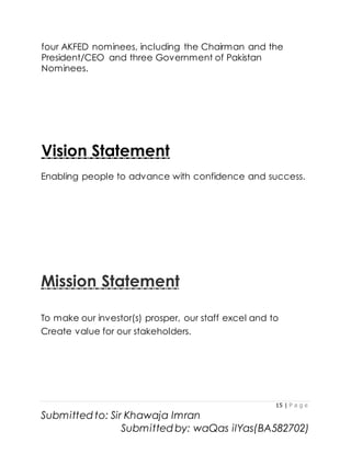 15 | P a g e
Submitted to: Sir Khawaja Imran
Submitted by: waQas ilYas(BA582702)
four AKFED nominees, including the Chairman and the
President/CEO and three Government of Pakistan
Nominees.
Vision Statement
Enabling people to advance with confidence and success.
Mission Statement
To make our investor(s) prosper, our staff excel and to
Create value for our stakeholders.
 