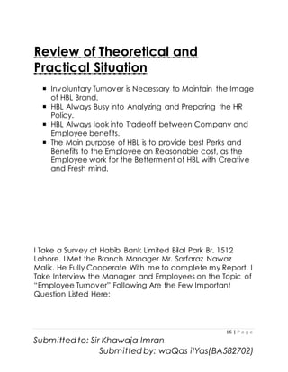 16 | P a g e
Submitted to: Sir Khawaja Imran
Submitted by: waQas ilYas(BA582702)
Review of Theoretical and
Practical Situation
 Involuntary Turnover is Necessary to Maintain the Image
of HBL Brand.
 HBL Always Busy into Analyzing and Preparing the HR
Policy.
 HBL Always look into Tradeoff between Company and
Employee benefits.
 The Main purpose of HBL is to provide best Perks and
Benefits to the Employee on Reasonable cost, as the
Employee work for the Betterment of HBL with Creative
and Fresh mind.
I Take a Survey at Habib Bank Limited Bilal Park Br. 1512
Lahore. I Met the Branch Manager Mr. Sarfaraz Nawaz
Malik. He Fully Cooperate With me to complete my Report. I
Take Interview the Manager and Employees on the Topic of
“Employee Turnover” Following Are the Few Important
Question Listed Here:
 
