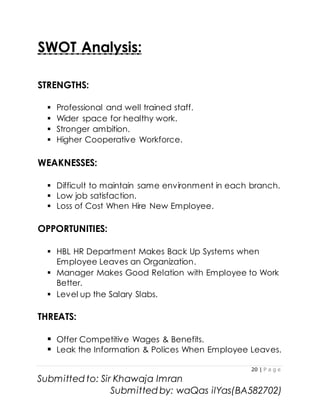 20 | P a g e
Submitted to: Sir Khawaja Imran
Submitted by: waQas ilYas(BA582702)
SWOT Analysis:
STRENGTHS:
 Professional and well trained staff.
 Wider space for healthy work.
 Stronger ambition.
 Higher Cooperative Workforce.
WEAKNESSES:
 Difficult to maintain same environment in each branch.
 Low job satisfaction.
 Loss of Cost When Hire New Employee.
OPPORTUNITIES:
 HBL HR Department Makes Back Up Systems when
Employee Leaves an Organization.
 Manager Makes Good Relation with Employee to Work
Better.
 Level up the Salary Slabs.
THREATS:
 Offer Competitive Wages & Benefits.
 Leak the Information & Polices When Employee Leaves.
 