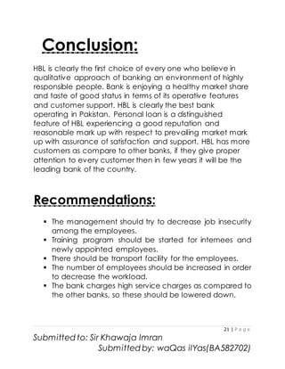 21 | P a g e
Submitted to: Sir Khawaja Imran
Submitted by: waQas ilYas(BA582702)
Conclusion:
HBL is clearly the first choice of every one who believe in
qualitative approach of banking an environment of highly
responsible people. Bank is enjoying a healthy market share
and taste of good status in terms of its operative features
and customer support. HBL is clearly the best bank
operating in Pakistan. Personal loan is a distinguished
feature of HBL experiencing a good reputation and
reasonable mark up with respect to prevailing market mark
up with assurance of satisfaction and support. HBL has more
customers as compare to other banks, if they give proper
attention to every customer then in few years it will be the
leading bank of the country.
Recommendations:
 The management should try to decrease job insecurity
among the employees.
 Training program should be started for internees and
newly appointed employees.
 There should be transport facility for the employees.
 The number of employees should be increased in order
to decrease the workload.
 The bank charges high service charges as compared to
the other banks, so these should be lowered down.
 