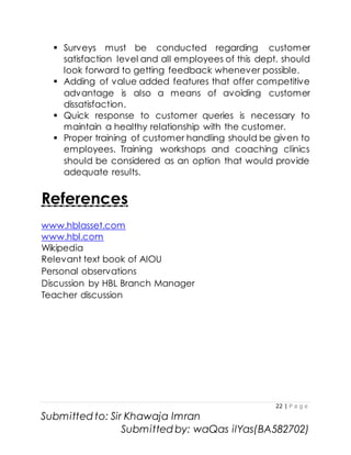 22 | P a g e
Submitted to: Sir Khawaja Imran
Submitted by: waQas ilYas(BA582702)
 Surveys must be conducted regarding customer
satisfaction level and all employees of this dept. should
look forward to getting feedback whenever possible.
 Adding of value added features that offer competitive
advantage is also a means of avoiding customer
dissatisfaction.
 Quick response to customer queries is necessary to
maintain a healthy relationship with the customer.
 Proper training of customer handling should be given to
employees. Training workshops and coaching clinics
should be considered as an option that would provide
adequate results.
References
www.hblasset.com
www.hbl.com
Wikipedia
Relevant text book of AIOU
Personal observations
Discussion by HBL Branch Manager
Teacher discussion
 