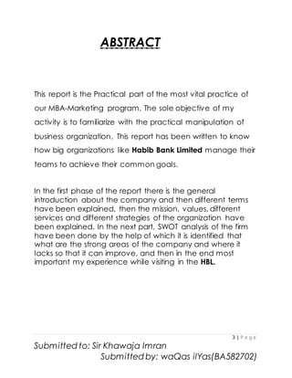 3 | P a g e
Submitted to: Sir Khawaja Imran
Submitted by: waQas ilYas(BA582702)
ABSTRACT
This report is the Practical part of the most vital practice of
our MBA-Marketing program. The sole objective of my
activity is to familiarize with the practical manipulation of
business organization. This report has been written to know
how big organizations like Habib Bank Limited manage their
teams to achieve their common goals.
In the first phase of the report there is the general
introduction about the company and then different terms
have been explained, then the mission, values, different
services and different strategies of the organization have
been explained. In the next part, SWOT analysis of the firm
have been done by the help of which it is identified that
what are the strong areas of the company and where it
lacks so that it can improve, and then in the end most
important my experience while visiting in the HBL.
 