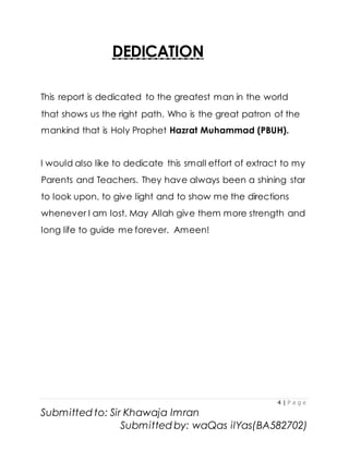 4 | P a g e
Submitted to: Sir Khawaja Imran
Submitted by: waQas ilYas(BA582702)
DEDICATION
This report is dedicated to the greatest man in the world
that shows us the right path. Who is the great patron of the
mankind that is Holy Prophet Hazrat Muhammad (PBUH).
I would also like to dedicate this small effort of extract to my
Parents and Teachers. They have always been a shining star
to look upon, to give light and to show me the directions
whenever I am lost. May Allah give them more strength and
long life to guide me forever. Ameen!
 