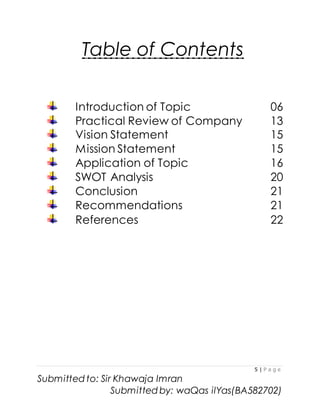5 | P a g e
Submitted to: Sir Khawaja Imran
Submitted by: waQas ilYas(BA582702)
Table of Contents
Introduction of Topic 06
Practical Review of Company 13
Vision Statement 15
Mission Statement 15
Application of Topic 16
SWOT Analysis 20
Conclusion 21
Recommendations 21
References 22
 