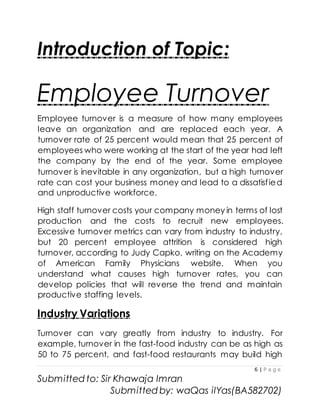 6 | P a g e
Submitted to: Sir Khawaja Imran
Submitted by: waQas ilYas(BA582702)
Introduction of Topic:
Employee Turnover
Employee turnover is a measure of how many employees
leave an organization and are replaced each year. A
turnover rate of 25 percent would mean that 25 percent of
employees who were working at the start of the year had left
the company by the end of the year. Some employee
turnover is inevitable in any organization, but a high turnover
rate can cost your business money and lead to a dissatisfied
and unproductive workforce.
High staff turnover costs your company money in terms of lost
production and the costs to recruit new employees.
Excessive turnover metrics can vary from industry to industry,
but 20 percent employee attrition is considered high
turnover, according to Judy Capko, writing on the Academy
of American Family Physicians website. When you
understand what causes high turnover rates, you can
develop policies that will reverse the trend and maintain
productive staffing levels.
Industry Variations
Turnover can vary greatly from industry to industry. For
example, turnover in the fast-food industry can be as high as
50 to 75 percent, and fast-food restaurants may build high
 