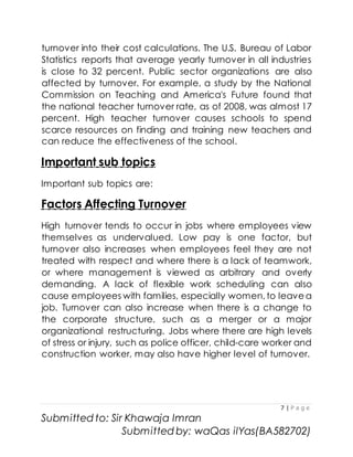 7 | P a g e
Submitted to: Sir Khawaja Imran
Submitted by: waQas ilYas(BA582702)
turnover into their cost calculations. The U.S. Bureau of Labor
Statistics reports that average yearly turnover in all industries
is close to 32 percent. Public sector organizations are also
affected by turnover. For example, a study by the National
Commission on Teaching and America's Future found that
the national teacher turnover rate, as of 2008, was almost 17
percent. High teacher turnover causes schools to spend
scarce resources on finding and training new teachers and
can reduce the effectiveness of the school.
Important sub topics
Important sub topics are:
Factors Affecting Turnover
High turnover tends to occur in jobs where employees view
themselves as undervalued. Low pay is one factor, but
turnover also increases when employees feel they are not
treated with respect and where there is a lack of teamwork,
or where management is viewed as arbitrary and overly
demanding. A lack of flexible work scheduling can also
cause employees with families, especially women, to leave a
job. Turnover can also increase when there is a change to
the corporate structure, such as a merger or a major
organizational restructuring. Jobs where there are high levels
of stress or injury, such as police officer, child-care worker and
construction worker, may also have higher level of turnover.
 