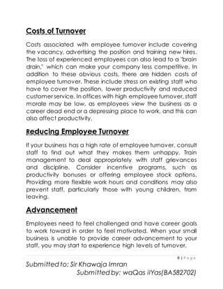 8 | P a g e
Submitted to: Sir Khawaja Imran
Submitted by: waQas ilYas(BA582702)
Costs of Turnover
Costs associated with employee turnover include covering
the vacancy, advertising the position and training new hires.
The loss of experienced employees can also lead to a "brain
drain," which can make your company less competitive. In
addition to these obvious costs, there are hidden costs of
employee turnover. These include stress on existing staff who
have to cover the position, lower productivity and reduced
customer service. In offices with high employee turnover, staff
morale may be low, as employees view the business as a
career dead end or a depressing place to work, and this can
also affect productivity.
Reducing Employee Turnover
If your business has a high rate of employee turnover, consult
staff to find out what they makes them unhappy. Train
management to deal appropriately with staff grievances
and discipline. Consider incentive programs, such as
productivity bonuses or offering employee stock options.
Providing more flexible work hours and conditions may also
prevent staff, particularly those with young children, from
leaving.
Advancement
Employees need to feel challenged and have career goals
to work toward in order to feel motivated. When your small
business is unable to provide career advancement to your
staff, you may start to experience high levels of turnover.
 