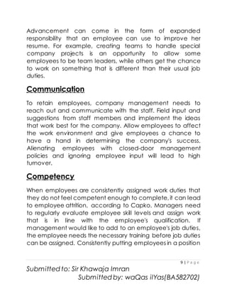 9 | P a g e
Submitted to: Sir Khawaja Imran
Submitted by: waQas ilYas(BA582702)
Advancement can come in the form of expanded
responsibility that an employee can use to improve her
resume. For example, creating teams to handle special
company projects is an opportunity to allow some
employees to be team leaders, while others get the chance
to work on something that is different than their usual job
duties.
Communication
To retain employees, company management needs to
reach out and communicate with the staff. Field input and
suggestions from staff members and implement the ideas
that work best for the company. Allow employees to affect
the work environment and give employees a chance to
have a hand in determining the company's success.
Alienating employees with closed-door management
policies and ignoring employee input will lead to high
turnover.
Competency
When employees are consistently assigned work duties that
they do not feel competent enough to complete, it can lead
to employee attrition, according to Capko. Managers need
to regularly evaluate employee skill levels and assign work
that is in line with the employee's qualification. If
management would like to add to an employee's job duties,
the employee needs the necessary training before job duties
can be assigned. Consistently putting employees in a position
 