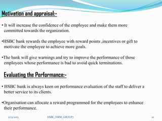 Motivation and appraisal:-
• It will increase the confidence of the employee and make them more
  committed towards the organization.

•HSBC bank rewards the employee with reward points ,incentives or gift to
 motivate the employee to achieve more goals.

•The bank will give warnings and try to improve the performance of those
 employees whose performance is bad to avoid quick terminations.

 Evaluating the Performance:-
• HSBC bank is always keen on performance evaluation of the staff to deliver a
  better service to its clients.

•Organisation can allocate a reward programmed for the employees to enhance
 their performance.
   2/13/2013            HSBC_HRM_GROUP7                                          10
 