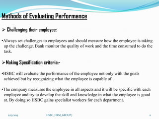 Methods of Evaluating Performance
 Challenging their employee:

•Always set challenges to employees and should measure how the employee is taking
 up the challenge. Bank monitor the quality of work and the time consumed to do the
 task.

Making Specification criteria:-

•HSBC will evaluate the performance of the employee not only with the goals
 achieved but by recognizing what the employee is capable of .

•The company measures the employee in all aspects and it will be specific with each
 employee and try to develop the skill and knowledge in what the employee is good
 at. By doing so HSBC gains specialist workers for each department.


   2/13/2013            HSBC_HRM_GROUP7                                           11
 