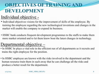 OBJECTIVES OF TRAINING AND
    DEVELOPMENT
Individual objective -
• Individual objectives visions for the improvement of skills of the employee. By
 training the employee regarding the new technological inventions and changes in the
 market will enable the company to expand its business.

• HSBC bank conducts frequent development programmes to the staffs to make them
  more market oriented and to let them know bout the latest changes in technology.

Departmental objective –
• In HSBC hr plays a vital role in the efficient run of all departments as it recruits and
  trains the right employee for the position.

• In HSBC employee are known with the risks involved in the department and the
  human resource train them in such away that he can challenge all the risks and
  produce a better result for the department.

    2/13/2013              HSBC_HRM_GROUP7                                              8
 