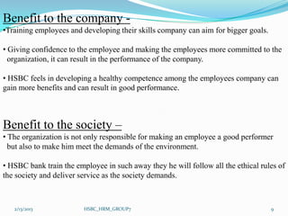 Benefit to the company -
•Training employees and developing their skills company can aim for bigger goals.

• Giving confidence to the employee and making the employees more committed to the
  organization, it can result in the performance of the company.

• HSBC feels in developing a healthy competence among the employees company can
gain more benefits and can result in good performance.



Benefit to the society –
• The organization is not only responsible for making an employee a good performer
  but also to make him meet the demands of the environment.

• HSBC bank train the employee in such away they he will follow all the ethical rules of
the society and deliver service as the society demands.



   2/13/2013             HSBC_HRM_GROUP7                                            9
 
