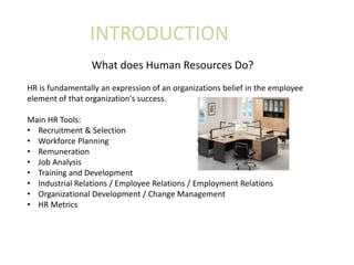 INTRODUCTION
What does Human Resources Do?
HR is fundamentally an expression of an organizations belief in the employee
element of that organization's success.
Main HR Tools:
• Recruitment & Selection
• Workforce Planning
• Remuneration
• Job Analysis
• Training and Development
• Industrial Relations / Employee Relations / Employment Relations
• Organizational Development / Change Management
• HR Metrics
 