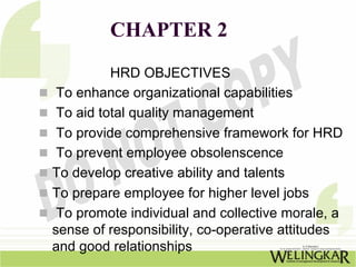CHAPTER 2
          HRD OBJECTIVES
 To enhance organizational capabilities
 To aid total quality management
 To provide comprehensive framework for HRD
 To prevent employee obsolenscence
To develop creative ability and talents
To prepare employee for higher level jobs
 To promote individual and collective morale, a
sense of responsibility, co-operative attitudes
and good relationships
 
