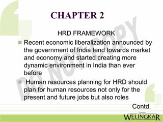 CHAPTER 2
            HRD FRAMEWORK
Recent economic liberalization announced by
the government of India tend towards market
and economy and started creating more
dynamic environment in India than ever
before
 Human resources planning for HRD should
plan for human resources not only for the
present and future jobs but also roles
                                       Contd.
 