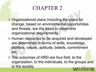 CHAPTER 2
Organizational plans including the plans for
change, based on environmental opportunities
and threats, are the basis to determine
organizational requirements
Human resources to be acquired and developed
are determined in terms of skills, knowledge,
abilities, values, aptitude, beliefs, commitment
etc.
The outcomes of HRD are four-fold: to the
organization, to the individuals, to the groups and
to the society
 